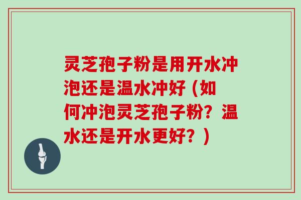 灵芝孢子粉是用开水冲泡还是温水冲好 (如何冲泡灵芝孢子粉？温水还是开水更好？)