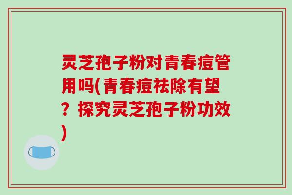 灵芝孢子粉对青春痘管用吗(青春痘祛除有望？探究灵芝孢子粉功效)