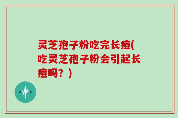 灵芝孢子粉吃完长痘(吃灵芝孢子粉会引起长痘吗？)