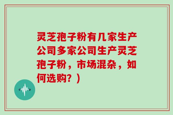 灵芝孢子粉有几家生产公司多家公司生产灵芝孢子粉，市场混杂，如何选购？)