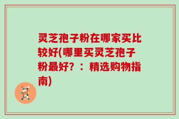 灵芝孢子粉在哪家买比较好(哪里买灵芝孢子粉好？：精选购物指南)