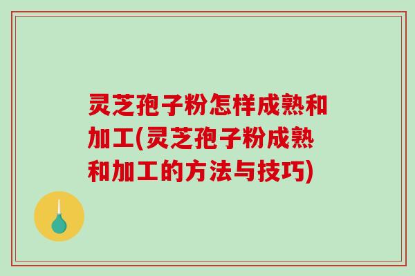 灵芝孢子粉怎样成熟和加工(灵芝孢子粉成熟和加工的方法与技巧)