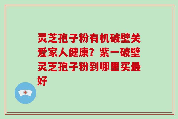 灵芝孢子粉有机破壁关爱家人健康？紫一破壁灵芝孢子粉到哪里买好