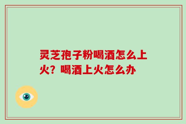 灵芝孢子粉喝酒怎么上火？喝酒上火怎么办