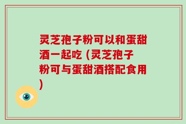 灵芝孢子粉可以和蛋甜酒一起吃 (灵芝孢子粉可与蛋甜酒搭配食用)