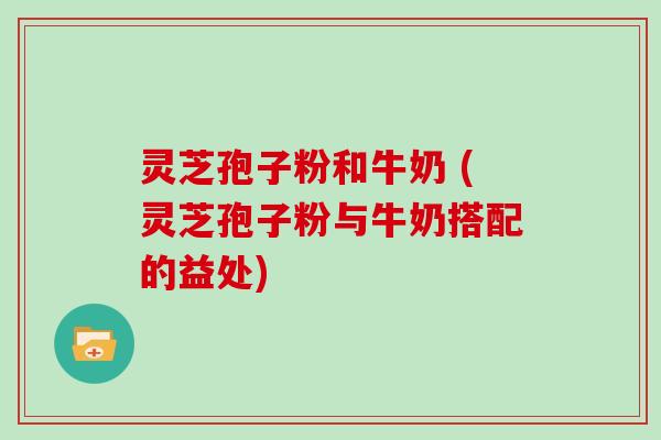 灵芝孢子粉和牛奶 (灵芝孢子粉与牛奶搭配的益处)