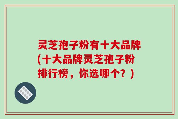 灵芝孢子粉有十大品牌(十大品牌灵芝孢子粉排行榜，你选哪个？)