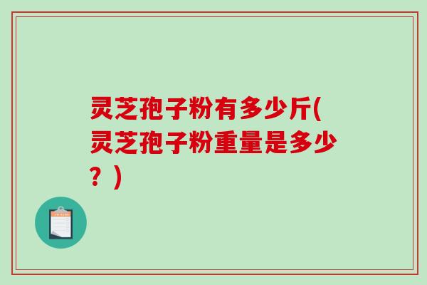 灵芝孢子粉有多少斤(灵芝孢子粉重量是多少？)