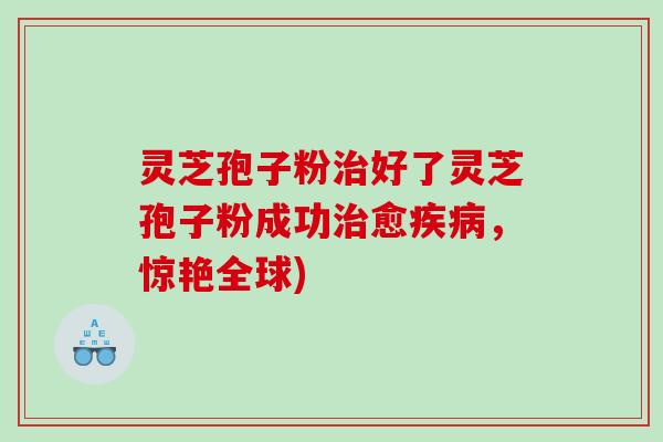 灵芝孢子粉好了灵芝孢子粉成功愈，惊艳全球)