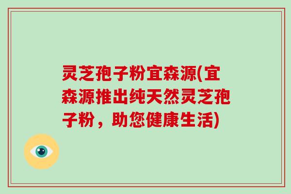 灵芝孢子粉宜森源(宜森源推出纯天然灵芝孢子粉，助您健康生活)
