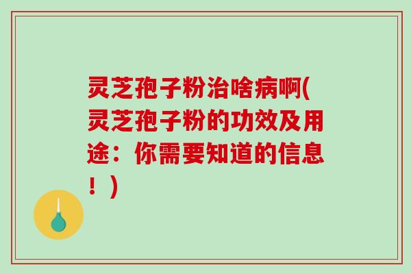 灵芝孢子粉啥啊(灵芝孢子粉的功效及用途：你需要知道的信息！)