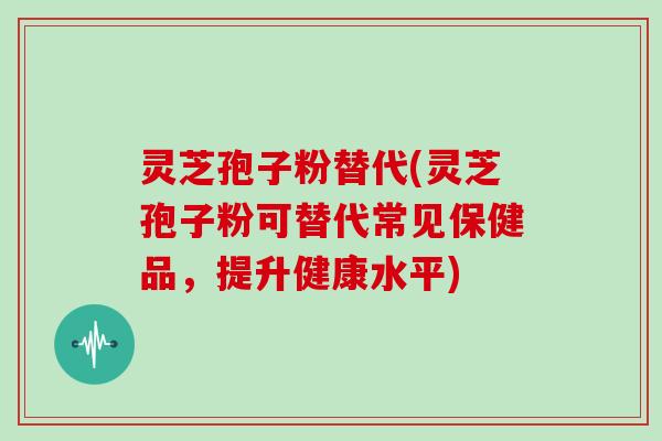 灵芝孢子粉替代(灵芝孢子粉可替代常见保健品，提升健康水平)