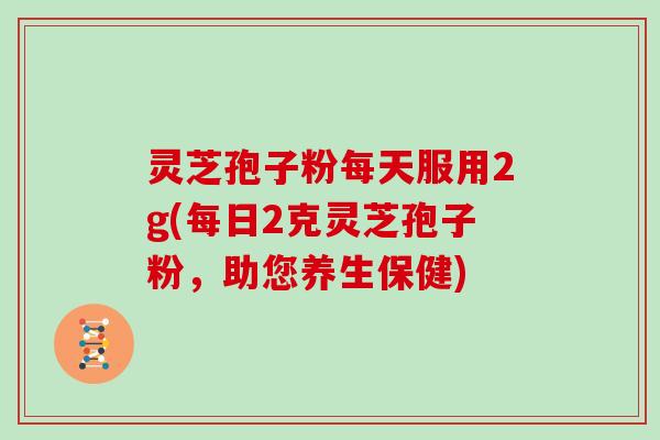 灵芝孢子粉每天服用2g(每日2克灵芝孢子粉，助您养生保健)