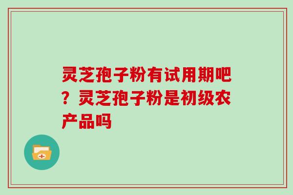 灵芝孢子粉有试用期吧？灵芝孢子粉是初级农产品吗
