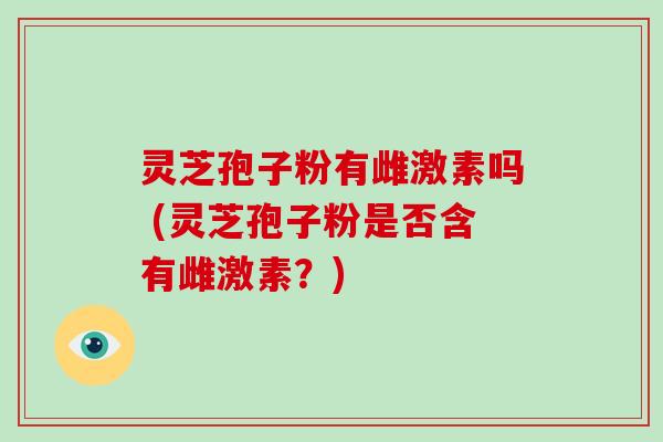 灵芝孢子粉有雌激素吗 (灵芝孢子粉是否含有雌激素？)