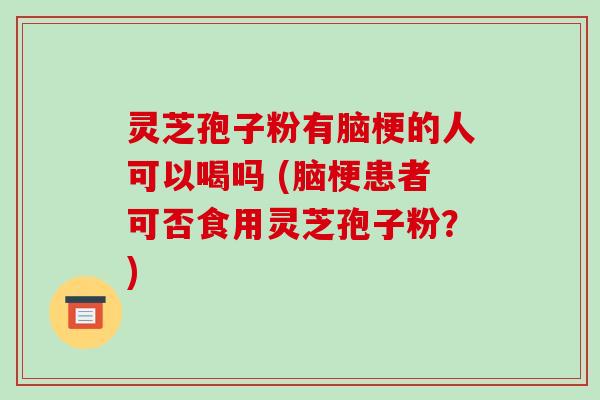 灵芝孢子粉有脑梗的人可以喝吗 (脑梗患者可否食用灵芝孢子粉？)