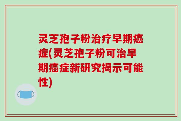 灵芝孢子粉早期症(灵芝孢子粉可早期症新研究揭示可能性)