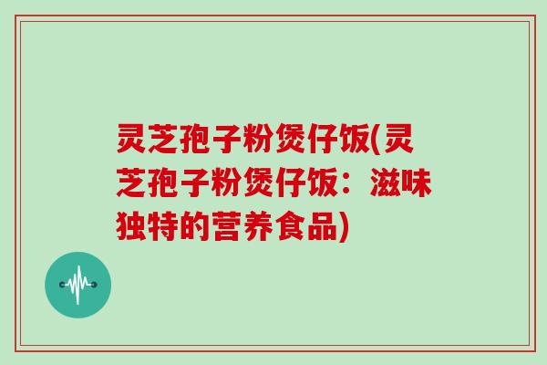 灵芝孢子粉煲仔饭(灵芝孢子粉煲仔饭：滋味独特的营养食品)