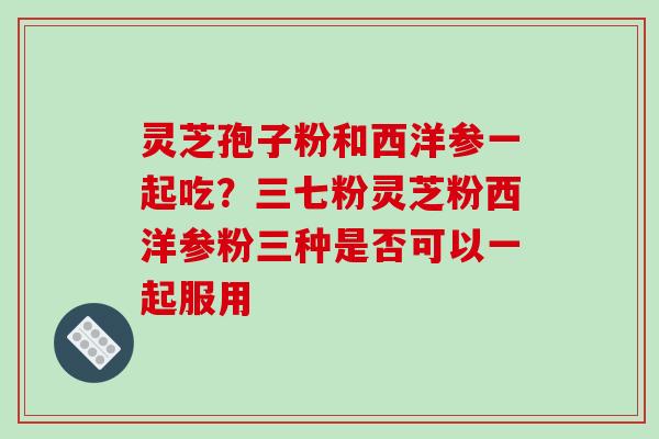 灵芝孢子粉和西洋参一起吃？三七粉灵芝粉西洋参粉三种是否可以一起服用