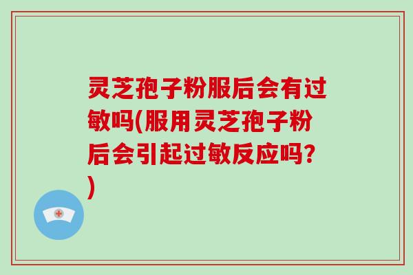 灵芝孢子粉服后会有吗(服用灵芝孢子粉后会引起反应吗？)