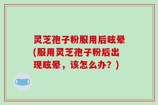 灵芝孢子粉服用后眩晕(服用灵芝孢子粉后出现眩晕，该怎么办？)