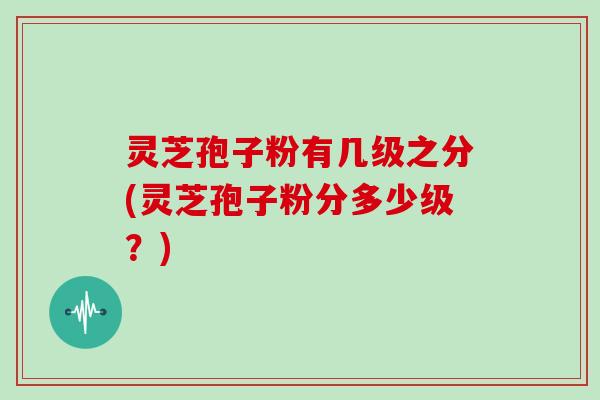 灵芝孢子粉有几级之分(灵芝孢子粉分多少级？)