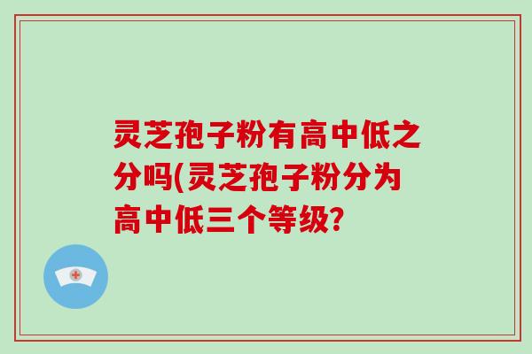 灵芝孢子粉有高中低之分吗(灵芝孢子粉分为高中低三个等级？