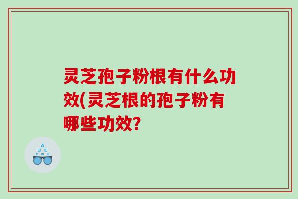 灵芝孢子粉根有什么功效(灵芝根的孢子粉有哪些功效？