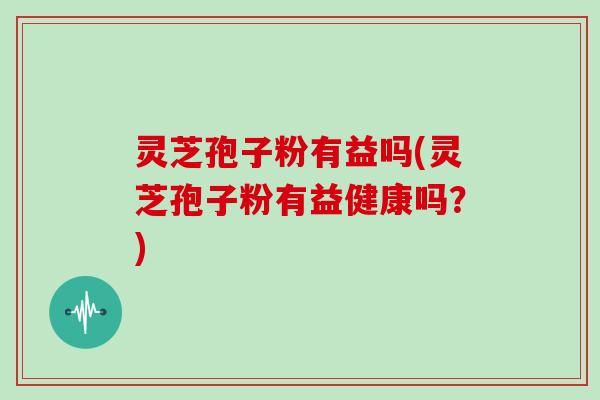 灵芝孢子粉有益吗(灵芝孢子粉有益健康吗？)