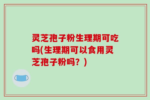 灵芝孢子粉生理期可吃吗(生理期可以食用灵芝孢子粉吗？)