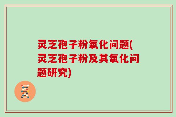 灵芝孢子粉氧化问题(灵芝孢子粉及其氧化问题研究)
