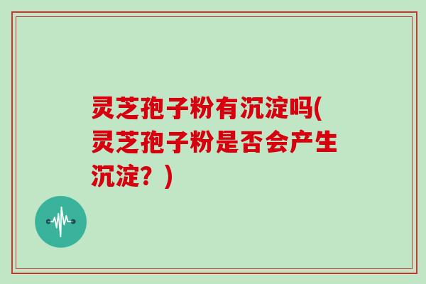 灵芝孢子粉有沉淀吗(灵芝孢子粉是否会产生沉淀？)