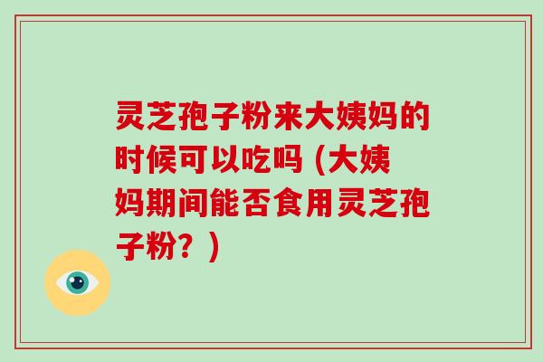灵芝孢子粉来大姨妈的时候可以吃吗 (大姨妈期间能否食用灵芝孢子粉？)
