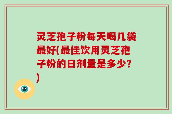 灵芝孢子粉每天喝几袋好(佳饮用灵芝孢子粉的日剂量是多少？)
