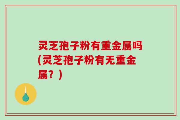 灵芝孢子粉有重金属吗(灵芝孢子粉有无重金属？)