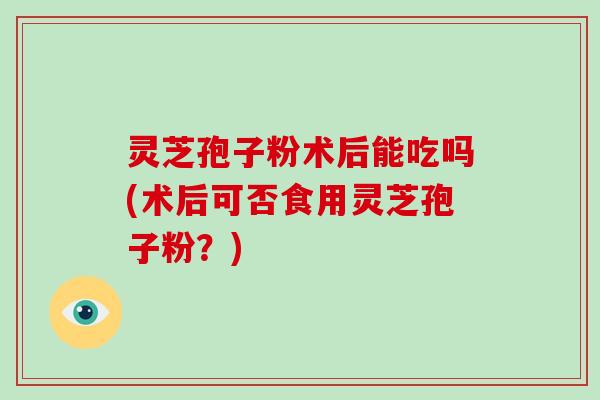 灵芝孢子粉术后能吃吗(术后可否食用灵芝孢子粉？)