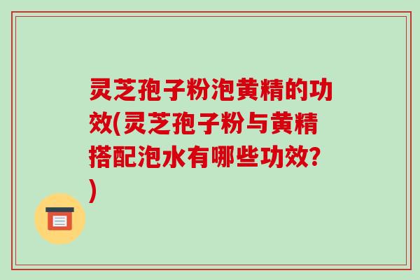 灵芝孢子粉泡黄精的功效(灵芝孢子粉与黄精搭配泡水有哪些功效？)
