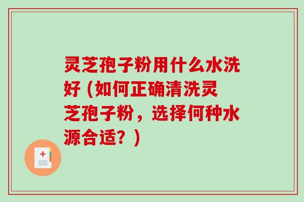 灵芝孢子粉用什么水洗好 (如何正确清洗灵芝孢子粉，选择何种水源合适？)