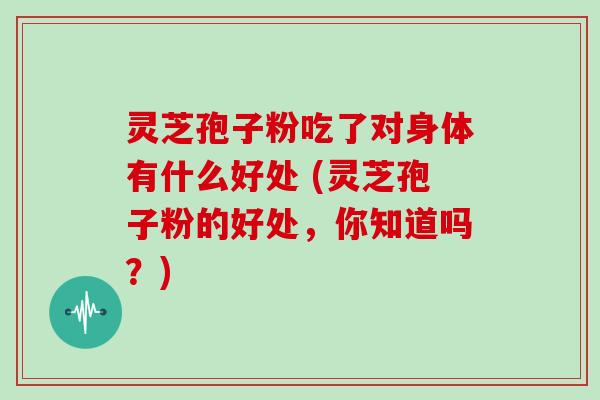 灵芝孢子粉吃了对身体有什么好处 (灵芝孢子粉的好处，你知道吗？)