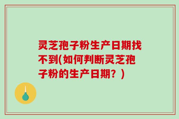 灵芝孢子粉生产日期找不到(如何判断灵芝孢子粉的生产日期？)