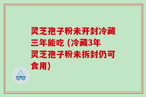 灵芝孢子粉未开封冷藏三年能吃 (冷藏3年灵芝孢子粉未拆封仍可食用)