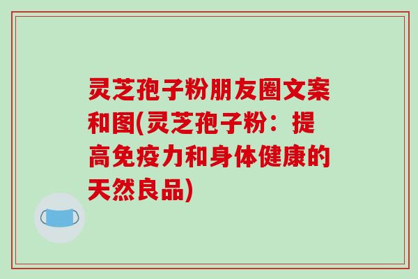 灵芝孢子粉朋友圈文案和图(灵芝孢子粉：提高免疫力和身体健康的天然良品)