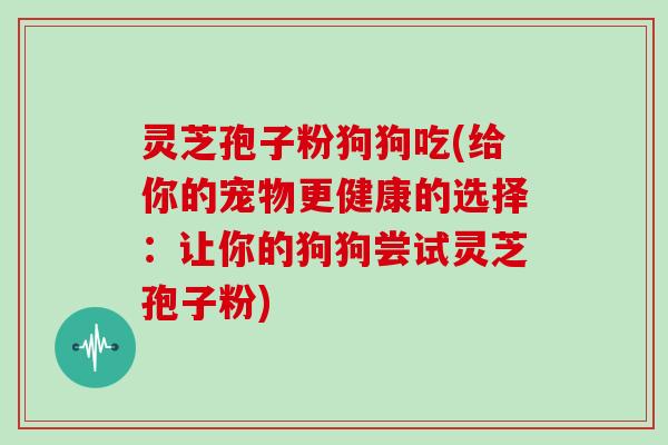 灵芝孢子粉狗狗吃(给你的宠物更健康的选择：让你的狗狗尝试灵芝孢子粉)