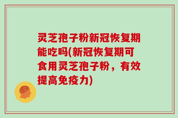 灵芝孢子粉新冠恢复期能吃吗(新冠恢复期可食用灵芝孢子粉，有效提高免疫力)