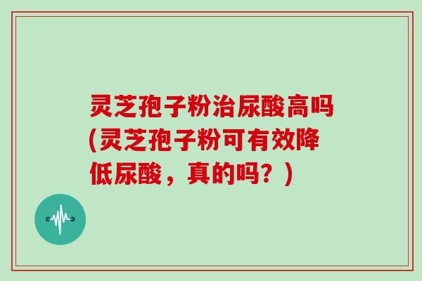 灵芝孢子粉尿酸高吗(灵芝孢子粉可有效降低尿酸，真的吗？)