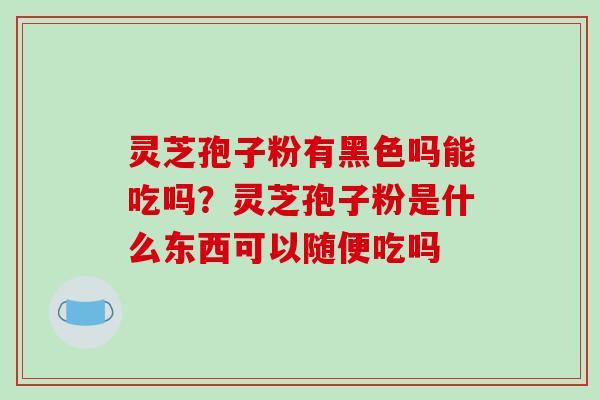 灵芝孢子粉有黑色吗能吃吗？灵芝孢子粉是什么东西可以随便吃吗