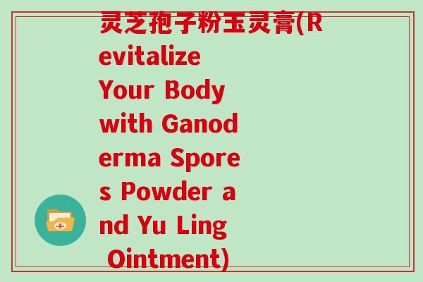 灵芝孢子粉玉灵膏(Revitalize Your Body with Ganoderma Spores Powder and Yu Ling Ointment)