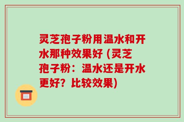 灵芝孢子粉用温水和开水那种效果好 (灵芝孢子粉：温水还是开水更好？比较效果)