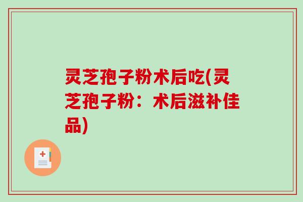 灵芝孢子粉术后吃(灵芝孢子粉：术后滋补佳品)