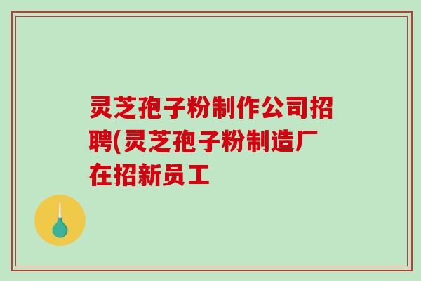 灵芝孢子粉制作公司招聘(灵芝孢子粉制造厂在招新员工